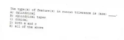 The type(s) of feature(s) in runout tolerance is (are) ____.
A) cylindrical
B) cylindrical taper
C) conical
D) both a and c
E) all of the above