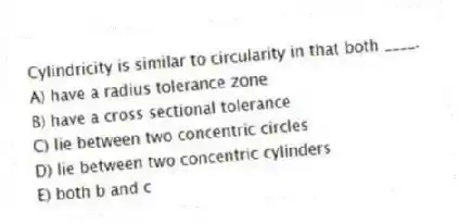 Cylindricity is similar to circularity in that both ____.
A) have a radius tolerance zone
B) have a cross sectional tolerance
C) lie between two concentric circles
D) lie between two concentric cylinders
E) both b and c