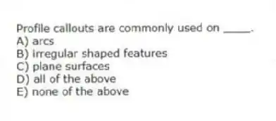 Profile callouts are commonly used on ____.
A) arcs
B) irregular shaped features
C) plane surfaces
D) all of the above
E) none of the above