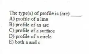 The type(s) of profile is (are) ____.
A) profile of a line
B) profile of an arc
C) profile of a surface
D) profile of a circle
E) both a and c