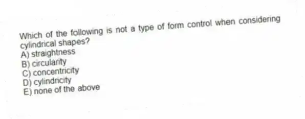 Which of the following is not a type of form control when considering cylindrical shapes?
A) straightness
B) circularity
C) concentricity
D) cylindricity
E) none of the above