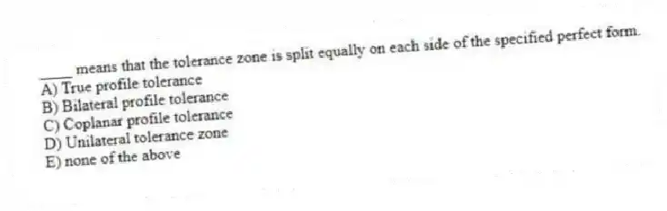 ____ means that the tolerance zone is split equally on each side of the specified perfect form.
A) True profile tolerance
B) Bilateral profile tolerance
C) Coplanar profile tolerance
D) Unilateral tolerance zone
E) none of the above