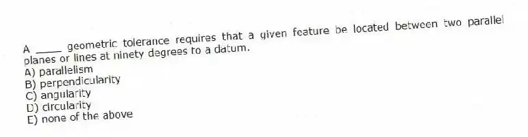 A ____ geometric tolerance requires that a given feature be located between two parallel planes or lines at ninety degrees to a datum.
A) parallelism
B) perpendicularity
C) angularity
D) circularity
E) none of the above