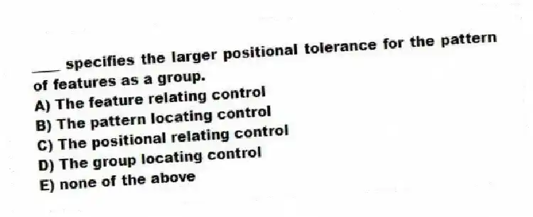 ____ specifies the larger positional tolerance for the pattern of features as a group.
A) The feature relating control
B) The pattern locating control
C) The positional relating control
D) The group locating control
E) none of the above