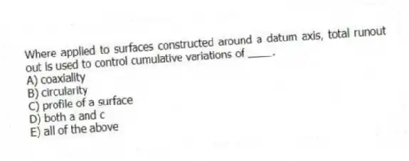 Where applied to surfaces constructed around a datum axis, total runout out is used to control cumulative variations of ____.
A) coaxiality
B) circularity
C) profile of a surface
D) both a and c
E) all of the above
