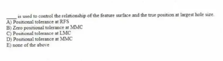 ____ is used to control the relationship of the feature surface and the true position at largest hole size.
A) Positional tolerance at RFS
B) Zero positional tolerance at MMC
C) Positional tolerance at LMC
D) Positional tolerance at MMC
E) none of the above