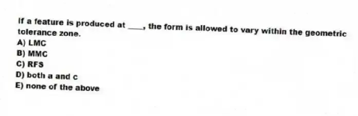 If a feature is produced at ____, the form is allowed to vary within the geometric tolerance zone.
A) LMC
B) MMC
C) RFS
D) both a and c
E) none of the above