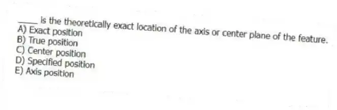 ____ is the theoretically exact location of the axis or center plane of the feature.
A) Exact position
B) True position
C) Center position
D) Specified position
E) Axis position
