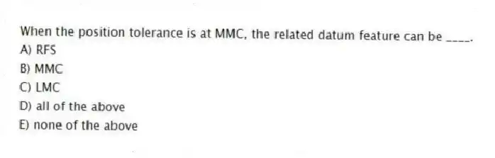 When the position tolerance is at MMC, the related datum feature can be ____.
A) RFS
B) MMC
C) LMC
D) all of the above
E) none of the above