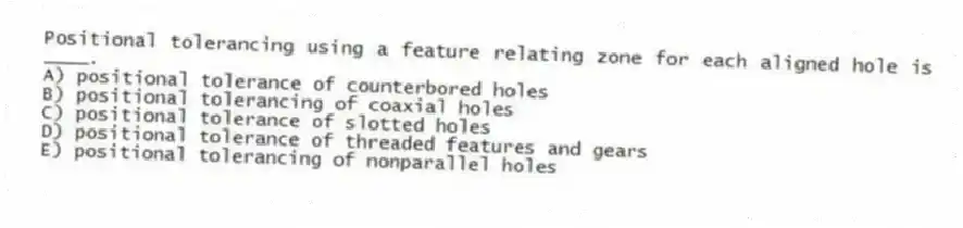 Positional tolerancing using a feature relating zone for each aligned hole is ____.
A) positional tolerance of counterbored holes
B) positional tolerancing of coaxial holes
C) positional tolerance of slotted holes
D) positional tolerance of threaded features and gears
E) positional tolerancing of nonparallel holes