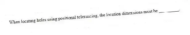 When locating holes using positional tolerancing, the location dimensions must be _________.