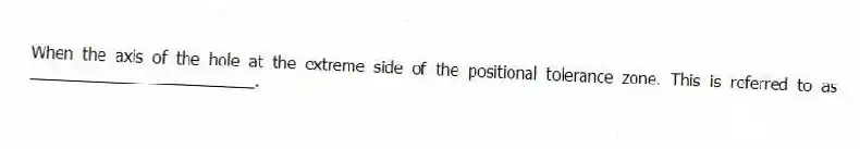 When the axis of the hole at the extreme side of the positional tolerance zone. This is referred to as _________________________.