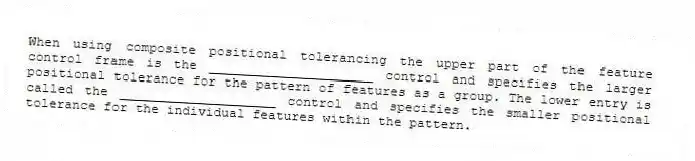 When using composite positional tolerancing the upper part of the feature control frame is the _____________________ control and specifies the larger positional tolerance for the pattern of features as a group. The lower entry is called the ____________________ control and specifies the smaller positional tolerance for the individual features within the pattern.