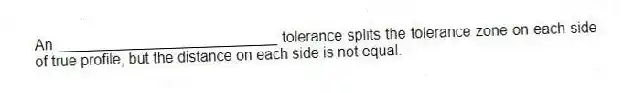 An ___________________________ tolerance splits the tolerance zone on each side of true profile, but the distance on each side is not equal.