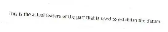 This is the actual feature of the part that is used to establish the datum.