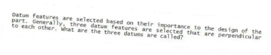 Datum features are selected based on their importance to the design of the part. Generally, three datum features are selected that are perpendicular to each other. What are the three datums are called?