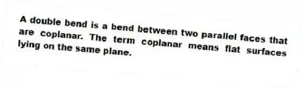 A double bend is a bend between two parallel faces that are coplanar. The term coplanar means flat surfaces lying on the same plane.