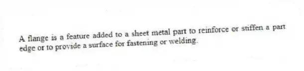 A flange is a feature added to a sheet metal part to reinforce or stiffen a part edge or to provide a surface for fastening or welding.