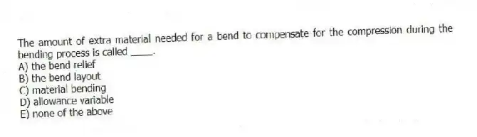 The amount of extra material needed for a bend to compensate for the compression during the bending process is called ____.
A) the bend relief
B) the bend layout
C) material bending
D) allowance variable
E) none of the above