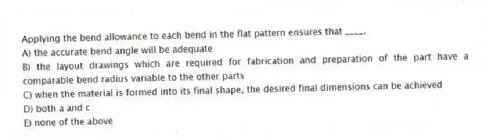 Applying the bend allowance to each bend in the flat pattern ensures that ____.
A) the accurate bend angle will be adequate
B) the layout drawings which are required for fabrication and preparation of the part have a comparable bend radius variable to the other parts
C) when the material is formed into its final shape, the desired final dimensions can be achieved
D) both a and c
E) none of the above