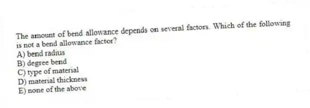 The amount of bend allowance depends on several factors. Which of the following is not a bend allowance factor?
A) bend radius
B) degree bend
C) type of material
D) material thickness
E) none of the above