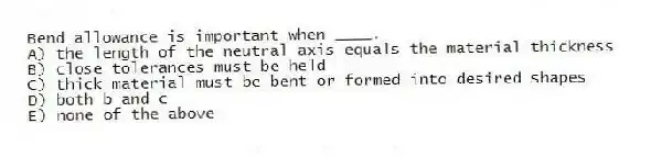 Bend allowance is important when ____.
A) the length of the neutral axis equals the material thickness
B) close tolerances must be held
C) thick material must be bent or formed into desired shapes
D) both b and c
E) none of the above