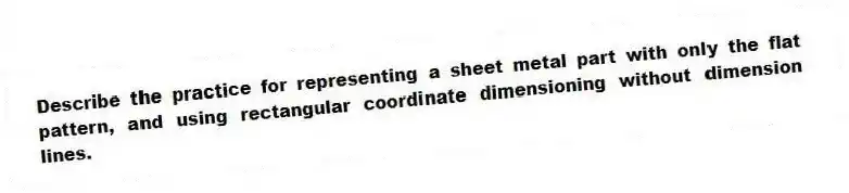 Describe the practice for representing a sheet metal part with only the flat pattern, and using rectangular coordinate dimensioning without dimension lines.