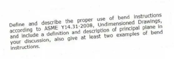 Define and describe the proper use of bend instructions according to ASME Y14.31-2008, Undimensioned Drawings, and include a definition and description of principal plane in your discussion, also give at least two examples of bend instructions.