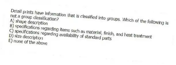 Detail prints have information that is classified into groups. Which of the following is not a group classification?
A) shape description
B) specifications regarding items such as material, finish, and heat treatment
C) specifications regarding availability of standard parts
D) size description
E) none of the above