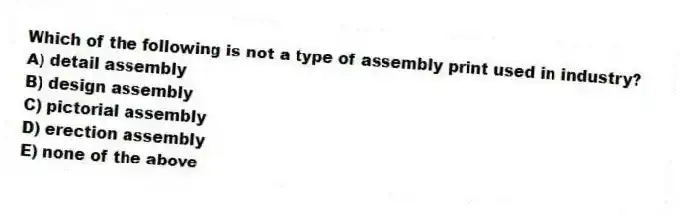 Which of the following is not a type of assembly print used in industry?
A) detail assembly
B) design assembly
C) pictorial assembly
D) erection assembly
E) none of the above