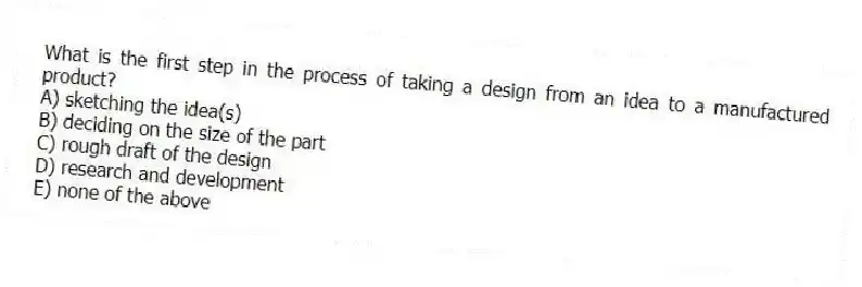 What is the first step in the process of taking a design from an idea to a manufactured product?
A) sketching the idea(s)
B) deciding on the size of the part
C) rough draft of the design
D) research and development
E) none of the above