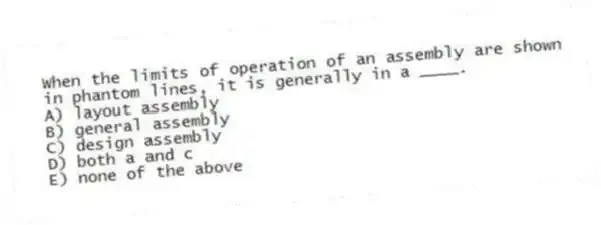 When the limits of operation of an assembly are shown in phantom lines, it is generally in a ____.
A) layout assembly
B) general assembly
C) design assembly
D) both a and c
E) none of the above