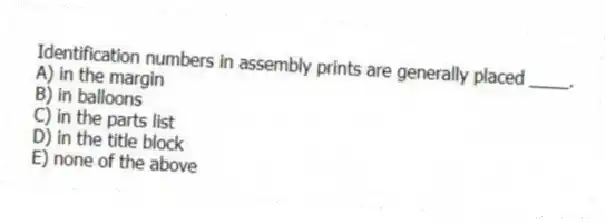 Identification numbers in assembly prints are generally placed ____.
A) in the margin
B) in balloons
C) in the parts list
D) in the title block
E) none of the above