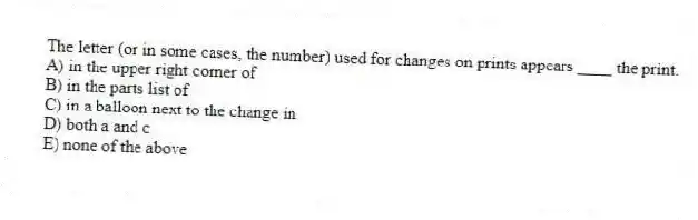 The letter (or in some cases, the number) used for changes on prints appears ____ the print.
A) in the upper right corner of
B) in the parts list of
C) in a balloon next to the change in
D) both a and c
E) none of the above