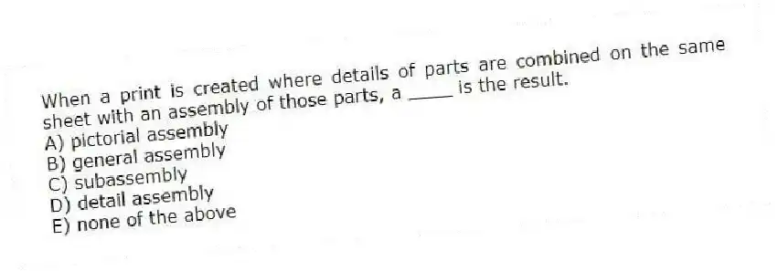 When a print is created where details of parts are combined on the same sheet with an assembly of those parts, a ____ is the result.
A) pictorial assembly
B) general assembly
C) subassembly
D) detail assembly
E) none of the above
