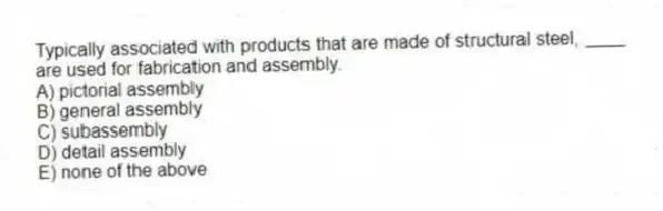 Typically associated with products that are made of structural steel, ____ are used for fabrication and assembly.
A) pictorial assembly
B) general assembly
C) subassembly
D) detail assembly
E) none of the above