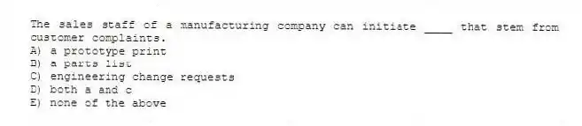The sales staff of a manufacturing company can initiate ____ that stem from customer complaints.
A) a prototype print
B) a parts list
C) engineering change requests
D) both a and c
E) none of the above