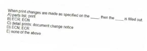 When print changes are made as specified on the ____, then the ____ is filled out.
A) parts list; print
B) ECR; ECN
C) detail prints; document change notice
D) ECN; ECR
E) none of the above