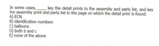 In some cases, ____ key the detail prints to the assembly and parts list, and key the assembly print and parts list to the page on which the detail print is found.
A) ECN
B) identification numbers
C) balloons
D) both b and c
E) none of the above