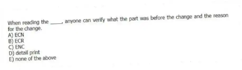 When reading the ____, anyone can verify what the part was before the change and the reason for the change.
A) ECN
B) ECR
C) ENC
D) detail print
E) none of the above