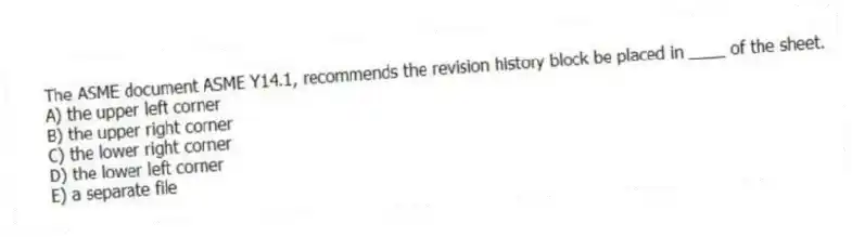 The ASME document ASME Y14.1, recommends the revision history block be placed in ____ of the sheet.
A) the upper left corner
B) the upper right corner
C) the lower right corner
D) the lower left corner
E) a separate file
