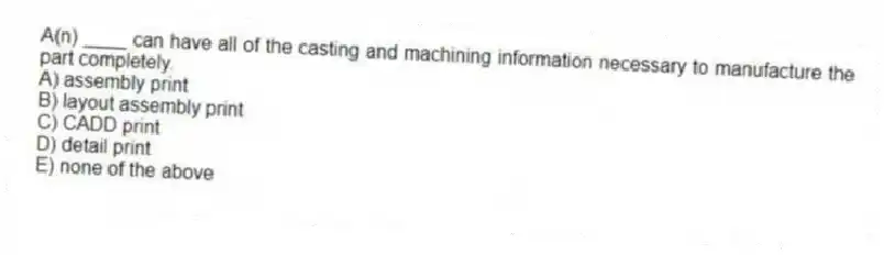 A(n) ____ can have all of the casting and machining information necessary to manufacture the part completely.
A) assembly print
B) layout assembly print
C) CADD print
D) detail print
E) none of the above