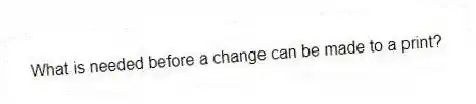 What is needed before a change can be made to a print?