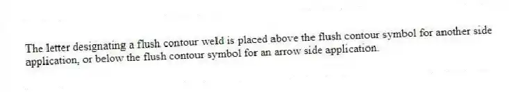 The letter designating a flush contour weld is placed above the flush contour symbol for another side application, or below the flush contour symbol for an arrow side application.