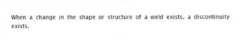 When a change in the shape or structure of a weld exists, a discontinuity exists.