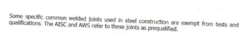 Some specific common welded joints used in steel construction are exempt from tests and qualifications. The AISC and AWS refer to these joints as prequalified.