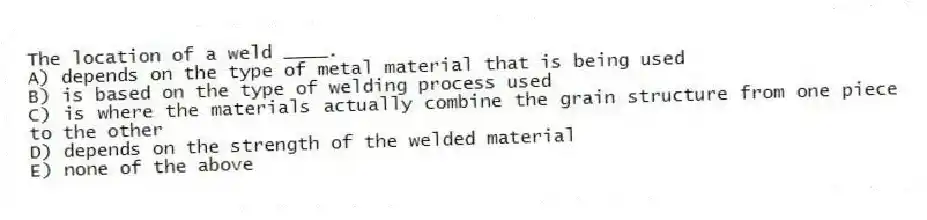 The location of a weld ____.
A) depends on the type of metal material that is being used
B) is based on the type of welding process used
C) is where the materials actually combine the grain structure from one piece to the other
D) depends on the strength of the welded material
E) none of the above