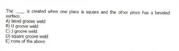 The ____ is created when one piece is square and the other piece has a beveled surface.
A) bevel groove weld
B) U groove weld
C) J groove weld
D) square groove weld
E) none of the above