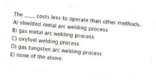 The ____ costs less to operate than other methods.
A) shielded metal arc welding process
B) gas metal arc welding process
C) oxyfuel welding process
D) gas tungsten arc welding process
E) none of the above