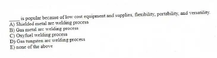 ____ is popular because of low cost equipment and supplies, flexibility, portability, and versatility.
A) Shielded metal arc welding process
B) Gas metal arc welding process
C) Oxyfuel welding process
D) Gas tungsten arc welding process
E) none of the above